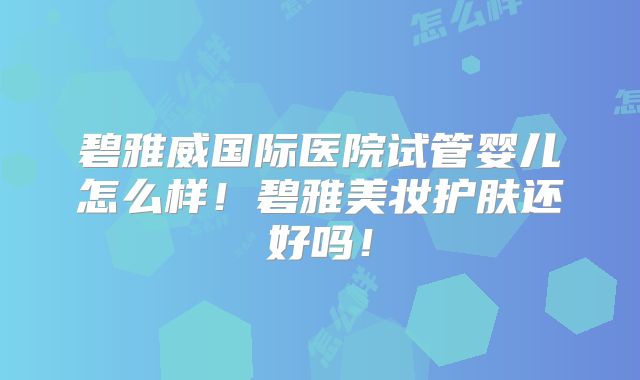 碧雅威国际医院试管婴儿怎么样！碧雅美妆护肤还好吗！