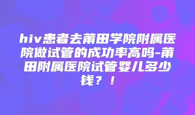 hiv患者去莆田学院附属医院做试管的成功率高吗-莆田附属医院试管婴儿多少钱?!
