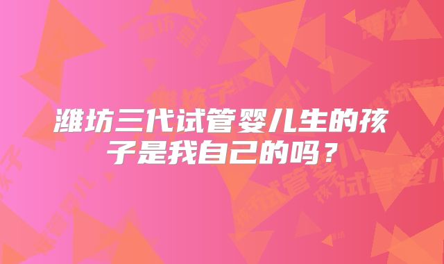 潍坊三代试管婴儿生的孩子是我自己的吗？