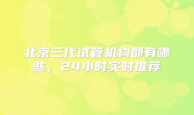 北京三代试管机构都有哪些,24小时实时推荐