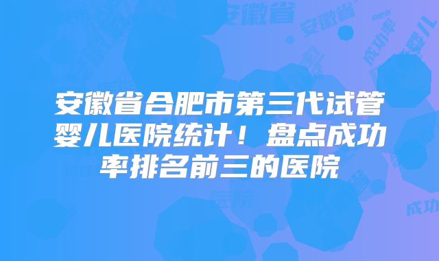 安徽省合肥市第三代试管婴儿医院统计!盘点成功率排名前三的医院