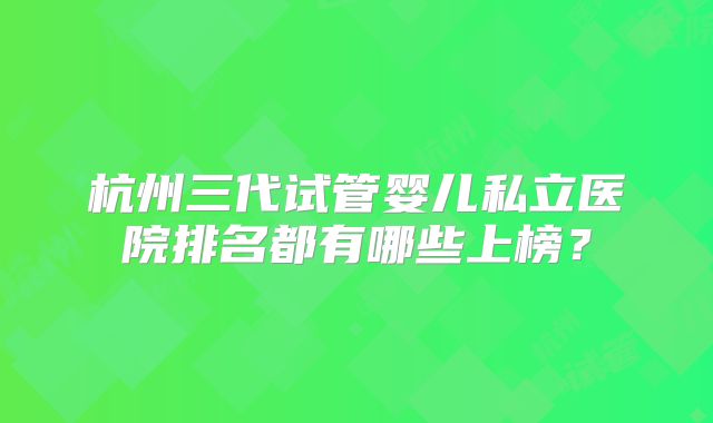 杭州三代试管婴儿私立医院排名都有哪些上榜?