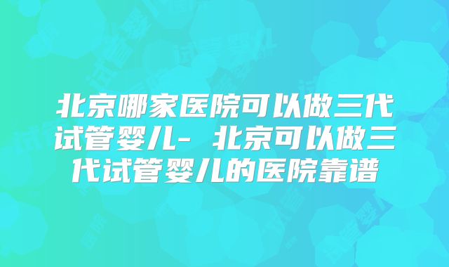 北京哪家医院可以做三代试管婴儿- 北京可以做三代试管婴儿的医院靠谱
