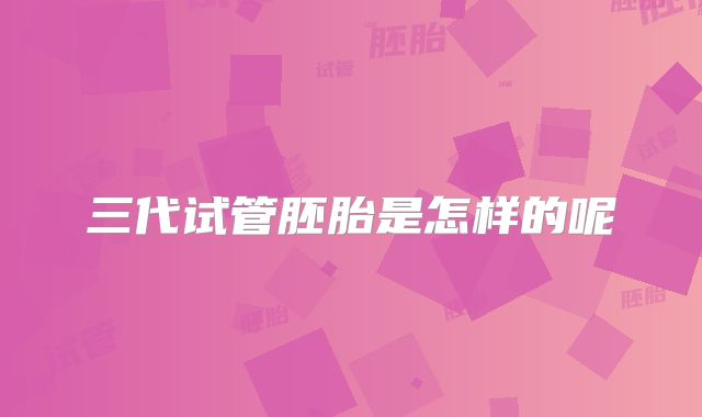 三代试管胚胎是怎样的呢
