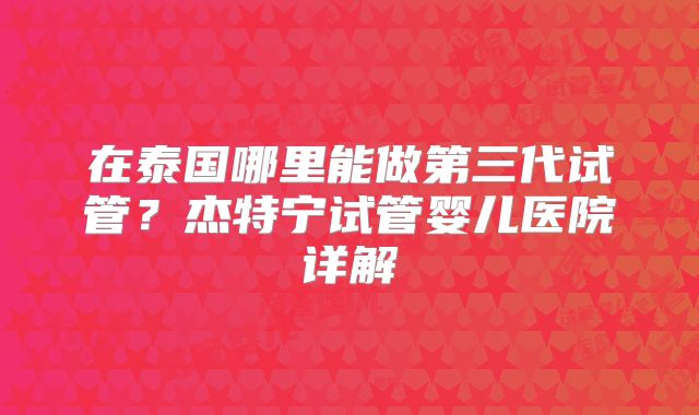 在泰国哪里能做第三代试管?杰特宁试管婴儿医院详解