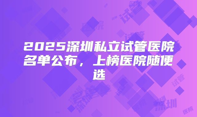 2025深圳私立试管医院名单公布，上榜医院随便选