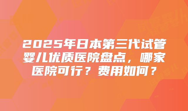 2025年日本第三代试管婴儿优质医院盘点，哪家医院可行？费用如何？