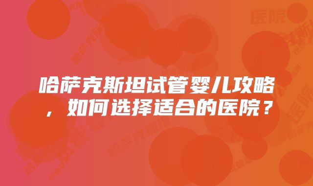 哈萨克斯坦试管婴儿攻略，如何选择适合的医院？