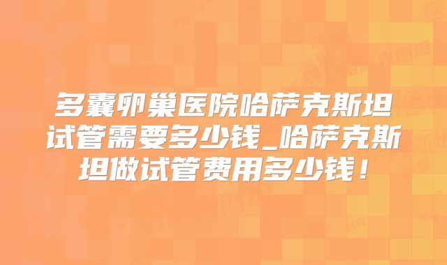 多囊卵巢医院哈萨克斯坦试管需要多少钱_哈萨克斯坦做试管费用多少钱！