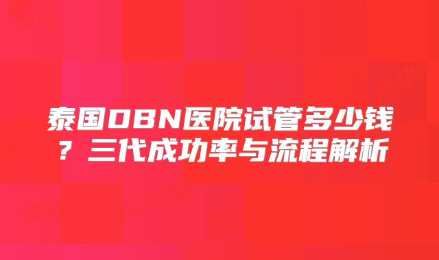 泰国DBN医院试管多少钱？三代成功率与流程解析