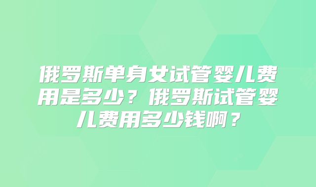 俄罗斯单身女试管婴儿费用是多少？俄罗斯试管婴儿费用多少钱啊？