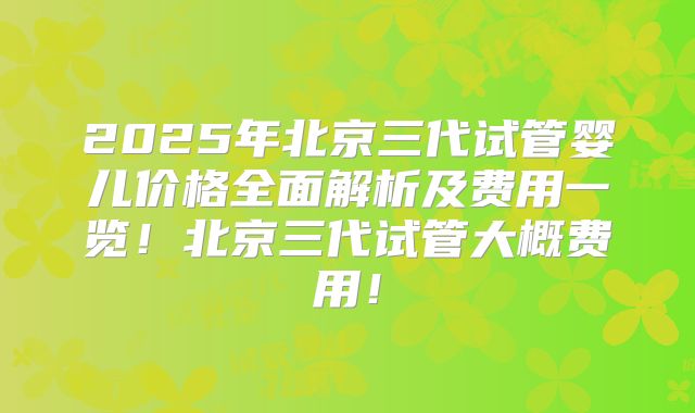 2025年北京三代试管婴儿价格全面解析及费用一览！北京三代试管大概费用！