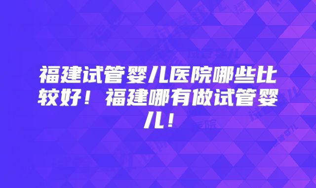 福建试管婴儿医院哪些比较好！福建哪有做试管婴儿！
