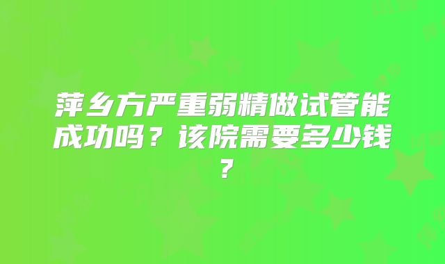 萍乡方严重弱精做试管能成功吗?该院需要多少钱?