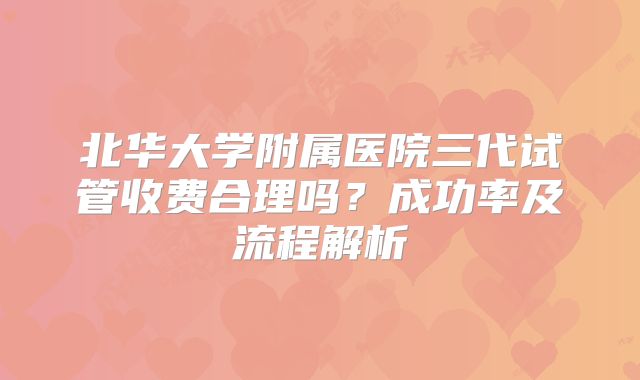 北华大学附属医院三代试管收费合理吗？成功率及流程解析