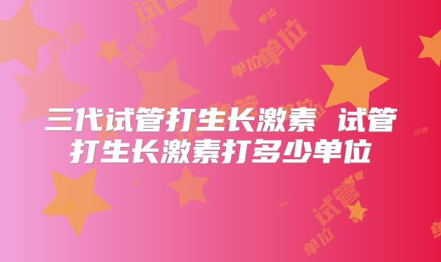 三代试管打生长激素 试管打生长激素打多少单位