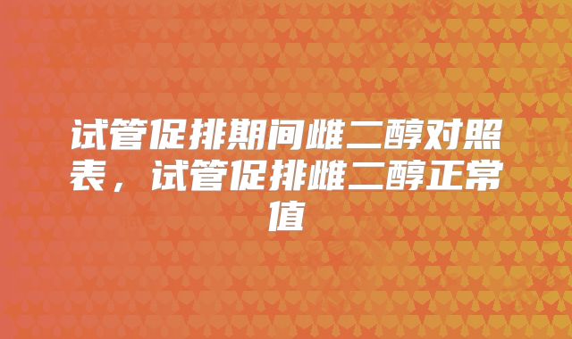 试管促排期间雌二醇对照表，试管促排雌二醇正常值