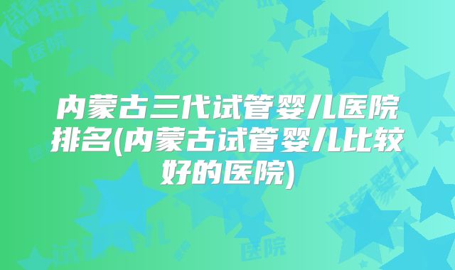 内蒙古三代试管婴儿医院排名(内蒙古试管婴儿比较好的医院)