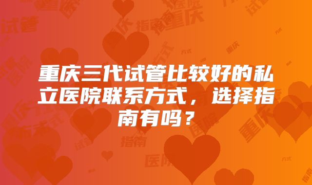 重庆三代试管比较好的私立医院联系方式，选择指南有吗？