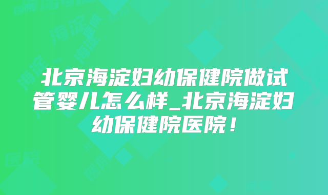 北京海淀妇幼保健院做试管婴儿怎么样_北京海淀妇幼保健院医院！