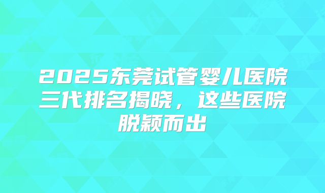 2025东莞试管婴儿医院三代排名揭晓，这些医院脱颖而出