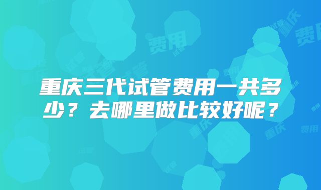 重庆三代试管费用一共多少？去哪里做比较好呢？