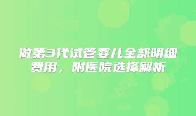 做第3代试管婴儿全部明细费用，附医院选择解析