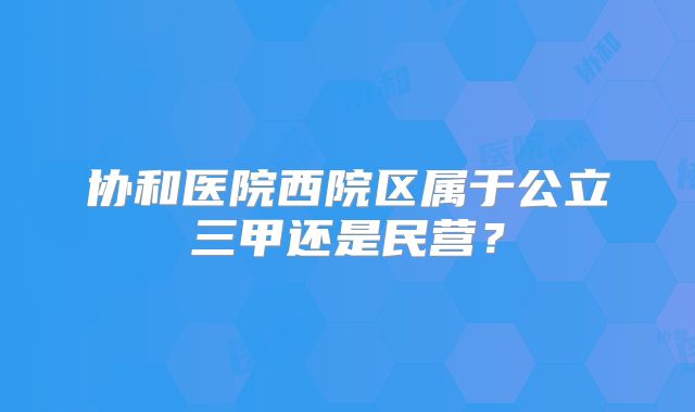 协和医院西院区属于公立三甲还是民营?