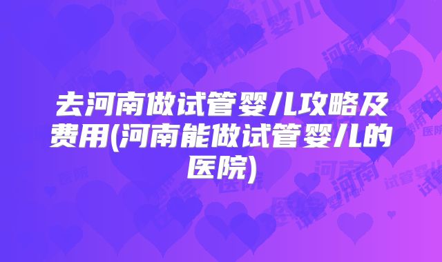 去河南做试管婴儿攻略及费用(河南能做试管婴儿的医院)