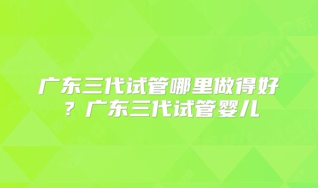 广东三代试管哪里做得好?广东三代试管婴儿