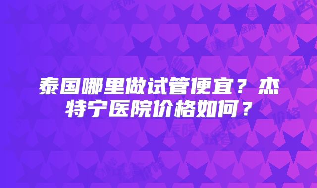 泰国哪里做试管便宜？杰特宁医院价格如何？