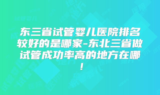 东三省试管婴儿医院排名较好的是哪家-东北三省做试管成功率高的地方在哪！