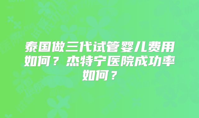 泰国做三代试管婴儿费用如何？杰特宁医院成功率如何？