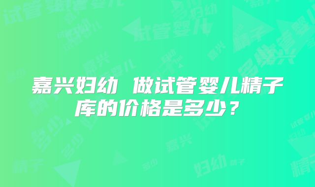 嘉兴妇幼 做试管婴儿精子库的价格是多少？