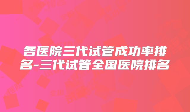 各医院三代试管成功率排名-三代试管全国医院排名