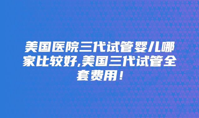 美国医院三代试管婴儿哪家比较好,美国三代试管全套费用！