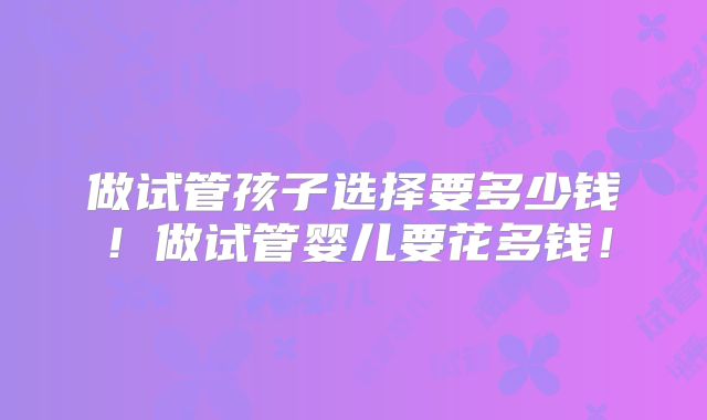做试管孩子选择要多少钱!做试管婴儿要花多钱!
