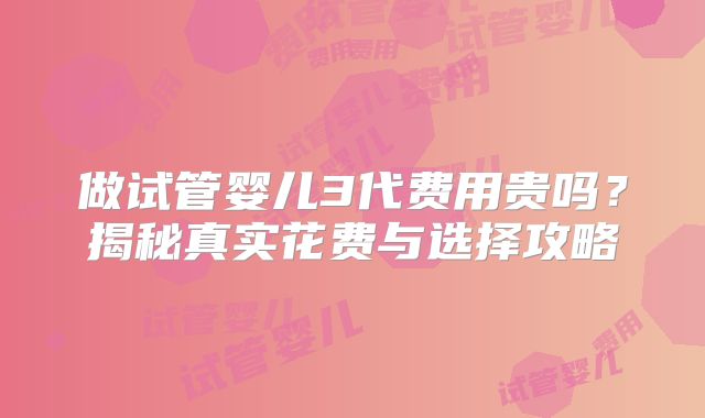 做试管婴儿3代费用贵吗？揭秘真实花费与选择攻略