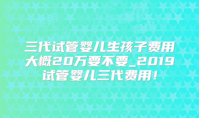 三代试管婴儿生孩子费用大概20万要不要_2019试管婴儿三代费用!