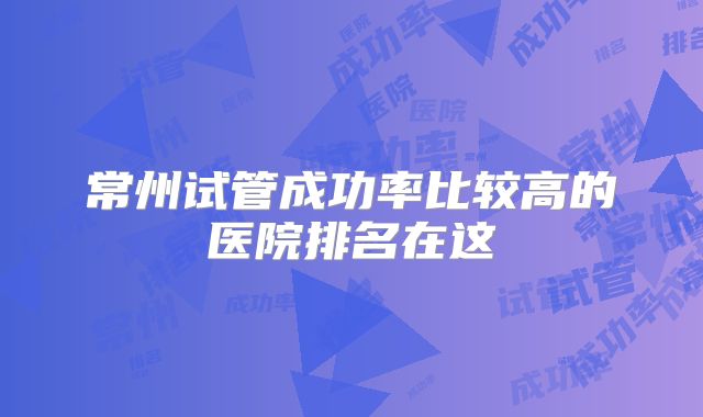 常州试管成功率比较高的医院排名在这