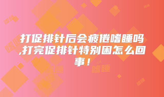 打促排针后会疲倦嗜睡吗,打完促排针特别困怎么回事！