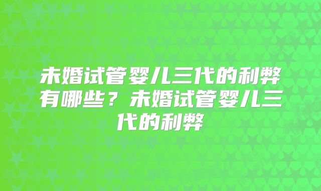 未婚试管婴儿三代的利弊有哪些?未婚试管婴儿三代的利弊