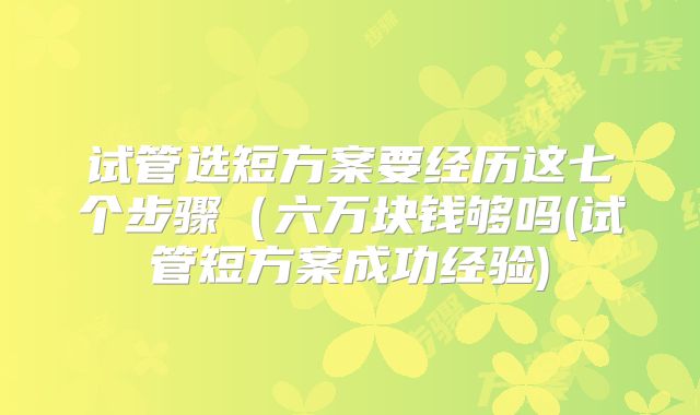 试管选短方案要经历这七个步骤(六万块钱够吗(试管短方案成功经验)