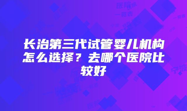 长治第三代试管婴儿机构怎么选择？去哪个医院比较好