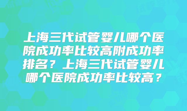 上海三代试管婴儿哪个医院成功率比较高附成功率排名？上海三代试管婴儿哪个医院成功率比较高？