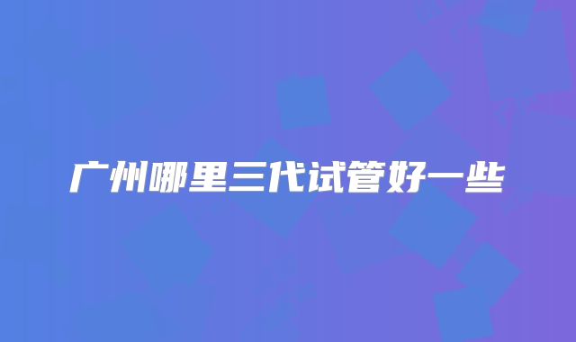 广州哪里三代试管好一些