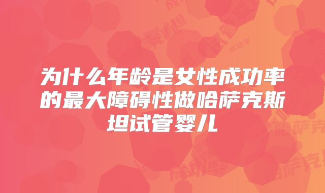 为什么年龄是女性成功率的最大障碍性做哈萨克斯坦试管婴儿