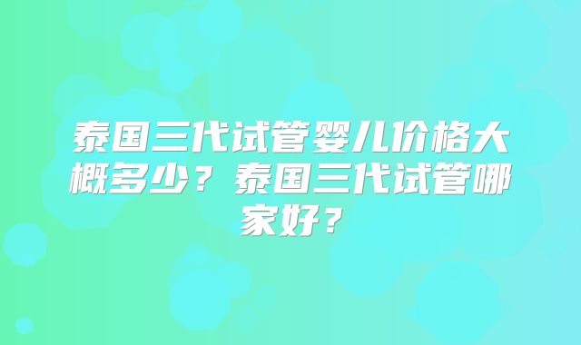 泰国三代试管婴儿价格大概多少？泰国三代试管哪家好？