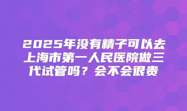 2025年没有精子可以去上海市第一人民医院做三代试管吗?会不会很贵