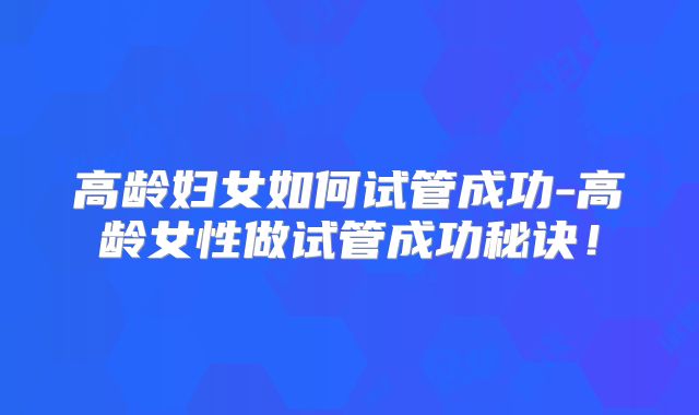 高龄妇女如何试管成功-高龄女性做试管成功秘诀!